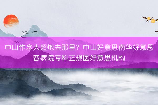 中山作念大超炮去那里？中山好意思南华好意思容病院专科正规医好意思机构