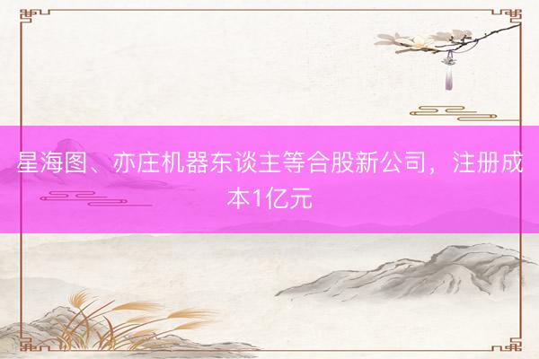 星海图、亦庄机器东谈主等合股新公司，注册成本1亿元