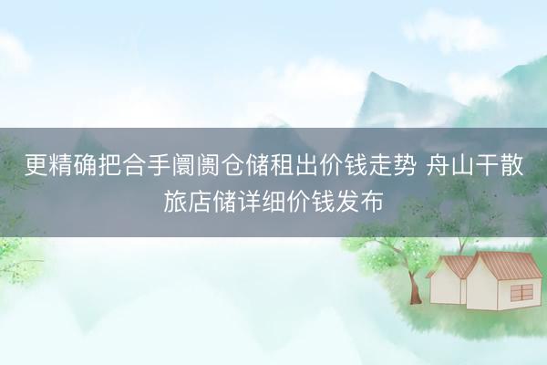 更精确把合手阛阓仓储租出价钱走势 舟山干散旅店储详细价钱发布