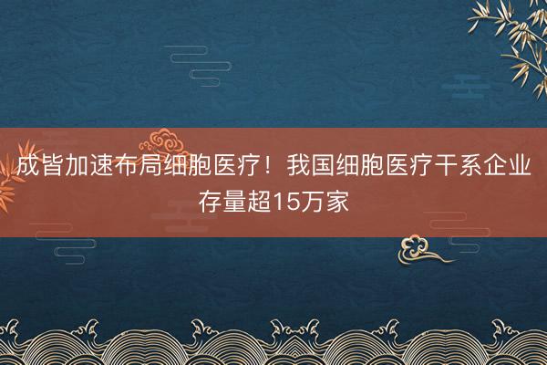 成皆加速布局细胞医疗！我国细胞医疗干系企业存量超15万家