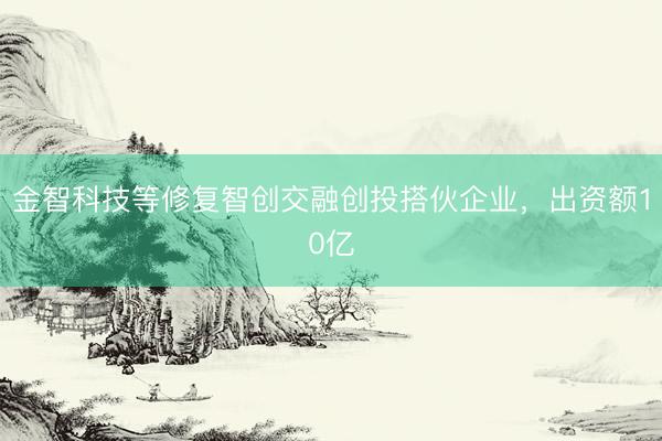 金智科技等修复智创交融创投搭伙企业，出资额10亿
