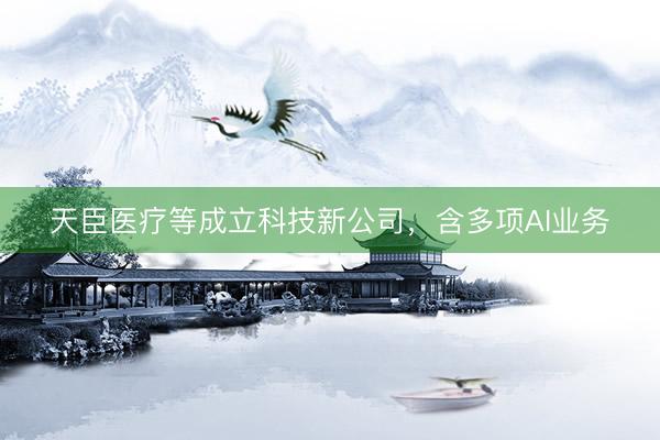 天臣医疗等成立科技新公司，含多项AI业务