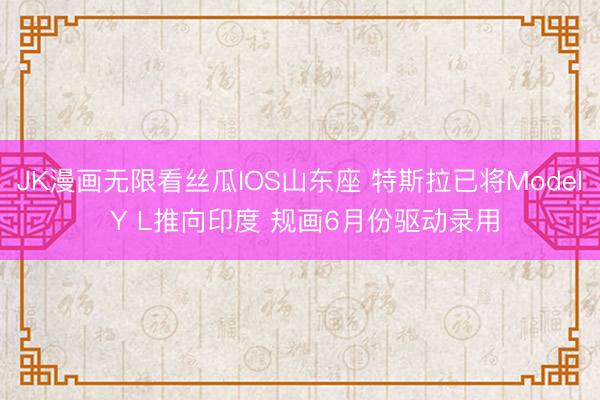 JK漫画无限看丝瓜IOS山东座 特斯拉已将Model Y L推向印度 规画6月份驱动录用