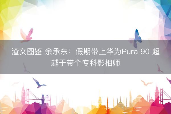 渣女图鉴 余承东：假期带上华为Pura 90 超越于带个专科影相师