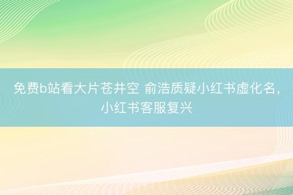 免费b站看大片苍井空 俞浩质疑小红书虚化名，小红书客服复兴