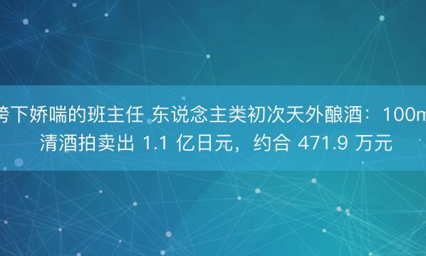 胯下娇喘的班主任 东说念主类初次天外酿酒：100ml 清酒拍卖出 1.1 亿日元，约合 471.9 万元