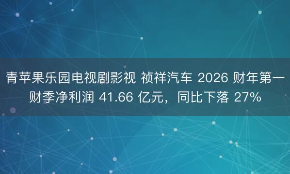 青苹果乐园电视剧影视 祯祥汽车 2026 财年第一财季净利润 41.66 亿元，同比下落 27%