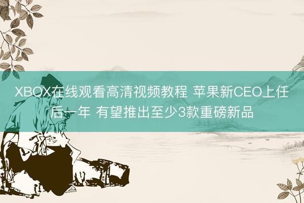 XBOX在线观看高清视频教程 苹果新CEO上任后一年 有望推出至少3款重磅新品