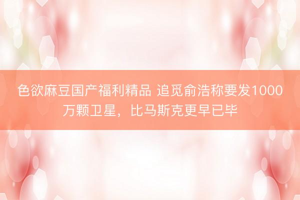 色欲麻豆国产福利精品 追觅俞浩称要发1000万颗卫星，比马斯克更早已毕