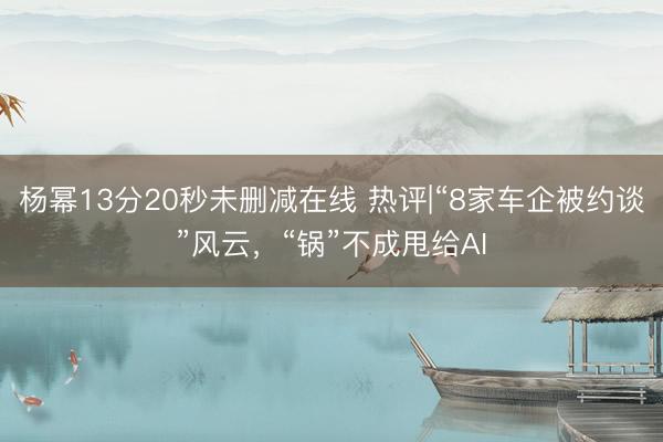 杨幂13分20秒未删减在线 热评|“8家车企被约谈”风云，“锅”不成甩给AI