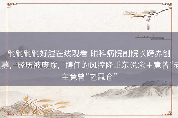锕锕锕锕好湿在线观看 眼科病院副院长跨界创办的私募，经历被废除，聘任的风控隆重东说念主竟曾“老鼠仓”