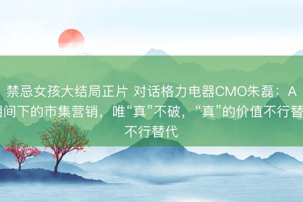 禁忌女孩大结局正片 对话格力电器CMO朱磊：AI期间下的市集营销，唯“真”不破，“真”的价值不行替代