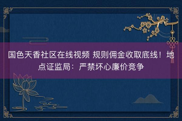 国色天香社区在线视频 规则佣金收取底线！地点证监局：严禁坏心廉价竞争