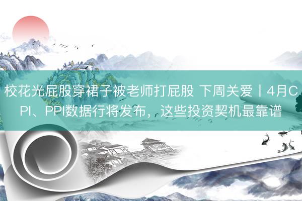 校花光屁股穿裙子被老师打屁股 下周关爱丨4月CPI、PPI数据行将发布，这些投资契机最靠谱