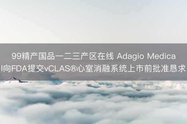 99精产国品一二三产区在线 Adagio Medical向FDA提交vCLAS®心室消融系统上市前批准恳求