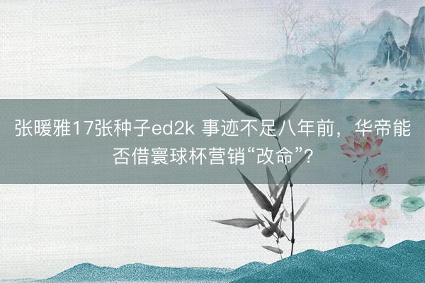 张暖雅17张种子ed2k 事迹不足八年前，华帝能否借寰球杯营销“改命”？