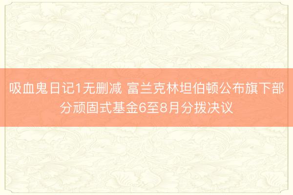 吸血鬼日记1无删减 富兰克林坦伯顿公布旗下部分顽固式基金6至8月分拨决议