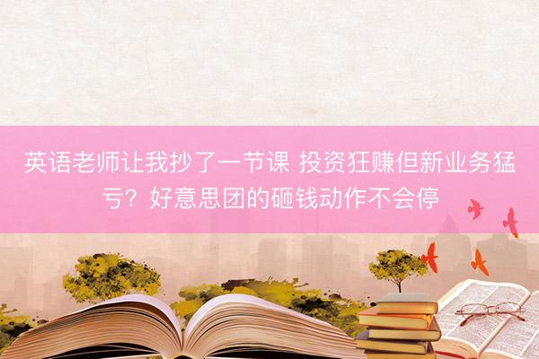 英语老师让我抄了一节课 投资狂赚但新业务猛亏？好意思团的砸钱动作不会停