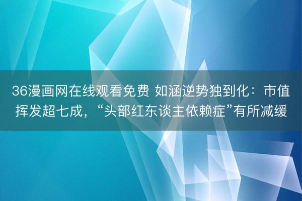 36漫画网在线观看免费 如涵逆势独到化：市值挥发超七成，“头部红东谈主依赖症”有所减缓