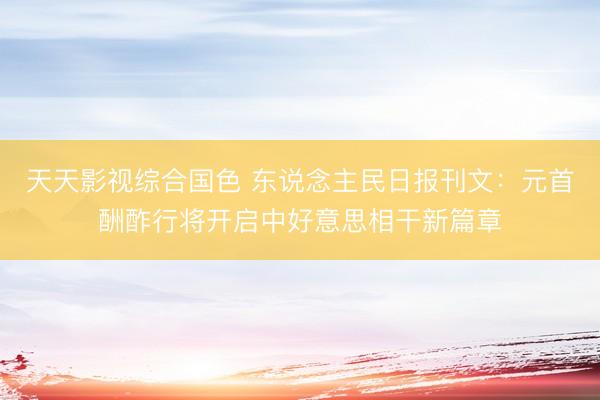 天天影视综合国色 东说念主民日报刊文：元首酬酢行将开启中好意思相干新篇章