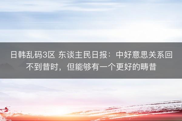 日韩乱码3区 东谈主民日报：中好意思关系回不到昔时，但能够有一个更好的畴昔