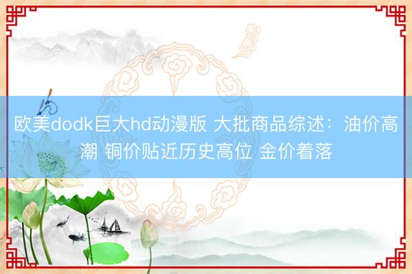 欧美dodk巨大hd动漫版 大批商品综述：油价高潮 铜价贴近历史高位 金价着落