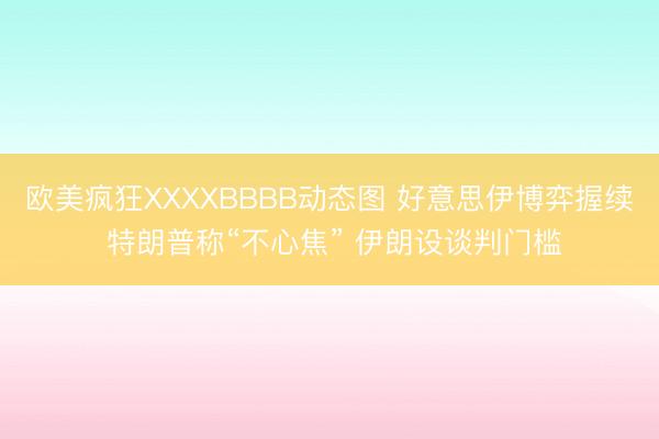 欧美疯狂XXXXBBBB动态图 好意思伊博弈握续 特朗普称“不心焦” 伊朗设谈判门槛