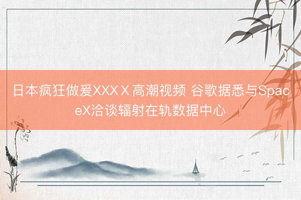 日本疯狂做爰XXXⅩ高潮视频 谷歌据悉与SpaceX洽谈辐射在轨数据中心