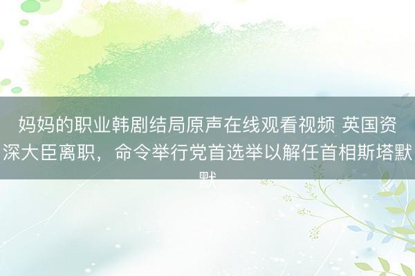 妈妈的职业韩剧结局原声在线观看视频 英国资深大臣离职，命令举行党首选举以解任首相斯塔默