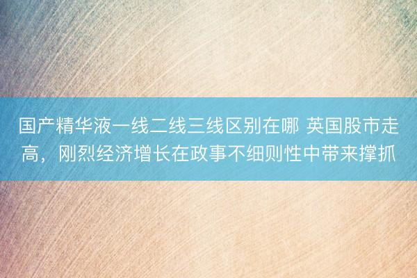 国产精华液一线二线三线区别在哪 英国股市走高，刚烈经济增长在政事不细则性中带来撑抓