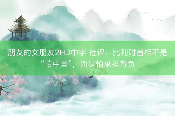 朋友的女朋友2HD中字 社评：比利时首相不是“怕中国”，而是怕承担背负