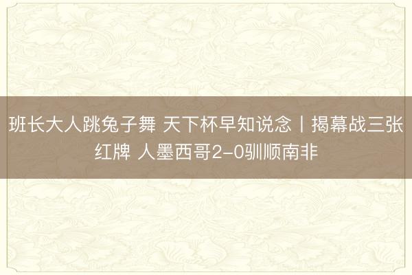 班长大人跳兔子舞 天下杯早知说念丨揭幕战三张红牌 人墨西哥2-0驯顺南非