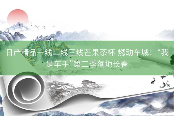 日产精品一线二线三线芒果茶杯 燃动车城！“我是车手”第二季落地长春