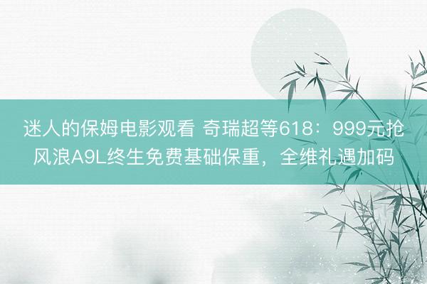 迷人的保姆电影观看 奇瑞超等618：999元抢风浪A9L终生免费基础保重，全维礼遇加码