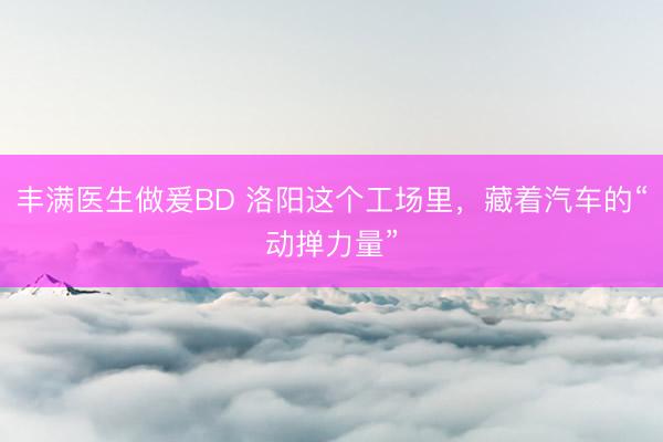 丰满医生做爰BD 洛阳这个工场里，藏着汽车的“动掸力量”