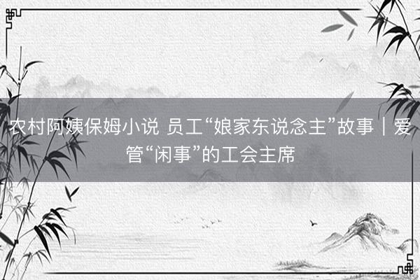 农村阿姨保姆小说 员工“娘家东说念主”故事｜爱管“闲事”的工会主席