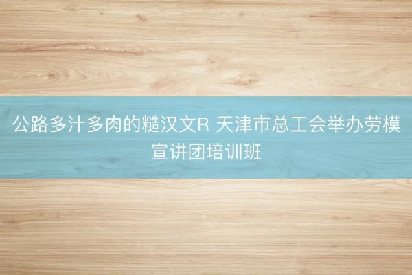 公路多汁多肉的糙汉文R 天津市总工会举办劳模宣讲团培训班