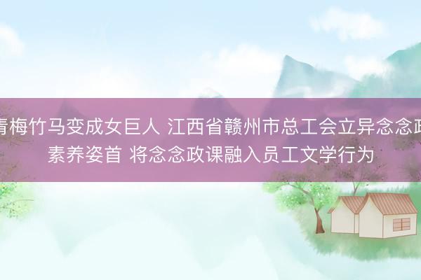 青梅竹马变成女巨人 江西省赣州市总工会立异念念政素养姿首 将念念政课融入员工文学行为