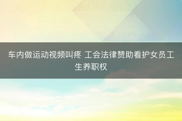 车内做运动视频叫疼 工会法律赞助看护女员工生养职权