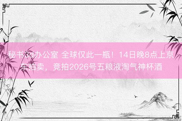 秘书3d办公室 全球仅此一瓶！14日晚8点上京东拍卖，竞拍2026号五粮液淘气神杯酒