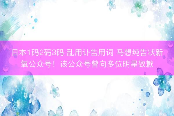 日本1码2码3码 乱用讣告用词 马想纯告状新氧公众号!该公众号曾向多位明星致歉