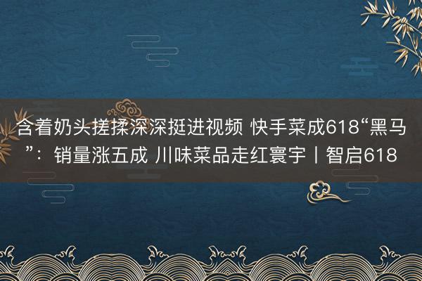 含着奶头搓揉深深挺进视频 快手菜成618“黑马”：销量涨五成 川味菜品走红寰宇丨智启618