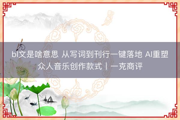 bl文是啥意思 从写词到刊行一键落地 AI重塑众人音乐创作款式丨一克商评