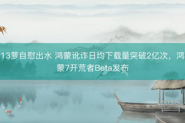 13萝自慰出水 鸿蒙讹诈日均下载量突破2亿次，鸿蒙7开荒者Beta发布