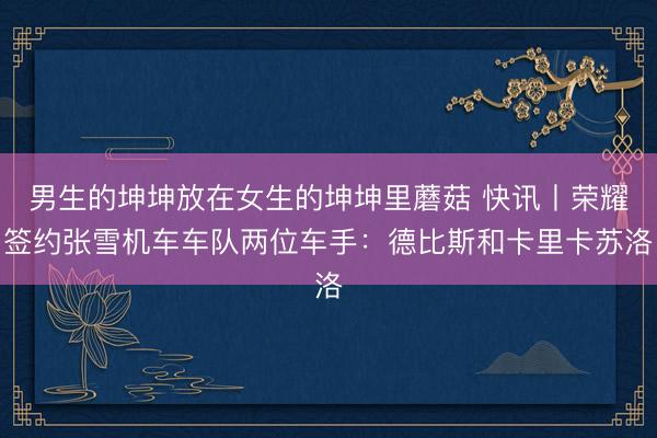 男生的坤坤放在女生的坤坤里蘑菇 快讯丨荣耀签约张雪机车车队两位车手：德比斯和卡里卡苏洛