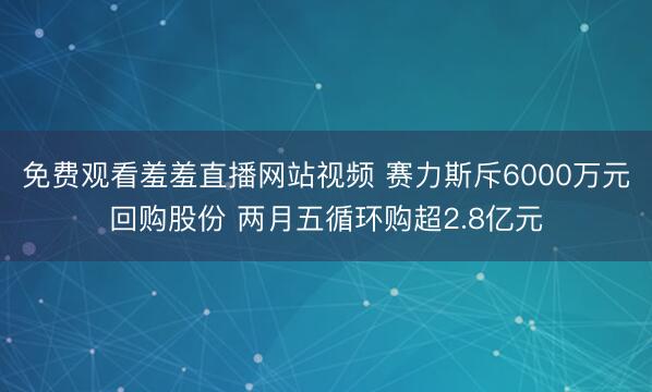 免费观看羞羞直播网站视频 赛力斯斥6000万元回购股份 两月五循环购超2.8亿元