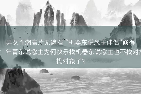 男女性潮高片无遮挡 “机器东说念主伴侣”倏得爆火：年青东说念主为何快乐找机器东说念主也不找对象了？