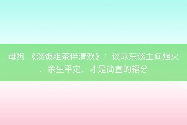 母狗 《淡饭粗茶伴清欢》：谈尽东谈主间烟火，余生平定，才是简直的福分