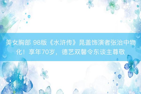美女胸部 98版《水浒传》晁盖饰演者张治中物化！享年70岁，德艺双馨令东谈主尊敬