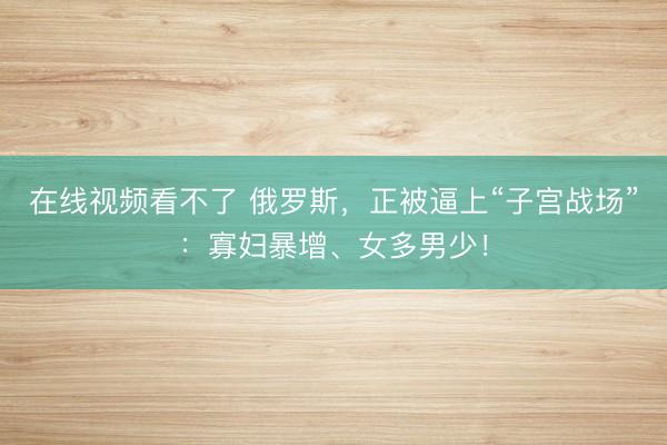 在线视频看不了 俄罗斯，正被逼上“子宫战场”：寡妇暴增、女多男少！